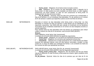 Página 32 de 284
 Fecha_inicial Obligatorio. Es la fecha inicial, truncada a entero.
 Días Obligatorio. Es el número de días laborables antes o después de la
fecha_inicial. Un valor positivo da como resultado una fecha futura; un valor negativo
proporciona una fecha pasada; un valor de cero proporciona la fecha_inicial. El
desplazamiento de días se trunca a entero.
 Fin_de_semana Opcional. Indica los días de la semana que corresponden a
días de la semana y no se consideran días laborables. Fin_de_semana es un número
de fin de semana o cadena que especifica cuándo ocurren los fines de semana.
DIAS.LAB NETWORKDAYS Devuelve el número de días laborables entre fecha_inicial y fecha_final. Los días
laborables no incluyen los fines de semana ni otras fechas que se identifiquen en el
argumento vacaciones. Use DIAS.LAB para calcular el incremento de los beneficios
acumulados de los empleados basándose en el número de días trabajados durante un
período específico.
Para calcular todos los días laborables entre dos fechas con parámetros para indicar
cuáles y cuántos son días de fin de semana, use la función DIAS.LAB.INTL.
Sintaxis
DIAS.LAB(fecha_inicial, fecha_final, [vacaciones])
La sintaxis de la función DIAS.LAB tiene los siguientes argumentos:
 Fecha_inicial Obligatorio. Es una fecha que representa la fecha inicial.
 Fecha_final Obligatorio. Es una fecha que representa la fecha final.
 Vacaciones Opcional. Es un rango opcional de una o varias fechas que deben
excluirse del calendario laboral, como los días festivos nacionales y locales. La lista
puede ser un rango de celdas que contengan las fechas o una constante de matriz de
los números de serie que representen las fechas.
DIAS.LAB.INTL NETWORKDAYS.INTL DIAS.LAB.INTL(fecha_inicial, fecha_final, [fin_de_semana], [vacaciones])
La sintaxis de la función DIAS.LAB.INTL tiene los siguientes argumentos:
 Fecha_inicial y fecha_final Obligatorios. Son las fechas para las que desea
calcular la diferencia. El valor de fecha_inicial puede ser anterior, igual o posterior al de
fecha_final.
Fin_de_semana Opcional. Indica los días de la semana que son días de fin de
 