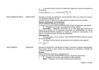 Página 71 de 284
 La ecuación para la función de distribución logarítmico-normal acumulativa es
la siguiente:
DISTR.NORM.ESTAND.N NORM.S.DIST Devuelve la función de distribución normal estándar (tiene una media de 0 (cero) y
una desviación estándar de uno).
Use esta función en lugar de una tabla estándar de áreas de curvas normales.
Sintaxis: Distribución normal estándar
DISTR.NORM.ESTAND.N(z,acumulado)
La sintaxis de la función DISTR.NORM.ESTAND.N tiene los siguientes argumentos:
 Z Obligatorio. Es el valor cuya distribución desea obtener.
 Acumulado Obligatorio. Acumulado es un valor lógico que determina la
forma de la función. Si el argumento acumulado es VERDADERO, la función
DISTR.NORM.ESTAND.N devuelve la función de distribución acumulativa; si es
FALSO, devuelve la función de masa de probabilidad.
Observaciones
 Si el argumento z no es numérico, DISTR.NORM.ESTAND.N devuelve el valor
de error #¡VALOR!.
 La ecuación para la función de densidad normal estándar es la siguiente:
DISTR.NORM.N NORM.DIST Devuelve la distribución normal para la media y desviación estándar especificadas.
Esta función tiene un gran número de aplicaciones en estadística, incluidas las
pruebas de hipótesis.
Sintaxis
DISTR.NORM.N(x,media,desv_estándar,acum)
La sintaxis de la función DISTR.NORM.N tiene los siguientes argumentos:
 X Obligatorio. Es el valor cuya distribución desea obtener.
 Media Obligatorio. Es la media aritmética de la distribución.
 