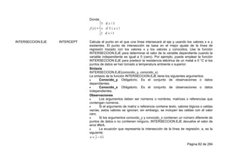 Página 82 de 284
Donde:
INTERSECCION.EJE INTERCEPT Calcula el punto en el que una línea intersecará el eje y usando los valores x e y
existentes. El punto de intersección se basa en el mejor ajuste de la línea de
regresión trazado con los valores x y los valores y conocidos. Use la función
INTERSECCION.EJE para determinar el valor de la variable dependiente cuando la
variable independiente es igual a 0 (cero). Por ejemplo, puede emplear la función
INTERSECCION.EJE para predecir la resistencia eléctrica de un metal a 0 °C si los
puntos de datos se han tomado a temperatura ambiente o superior.
Sintaxis
INTERSECCION.EJE(conocido_y, conocido_x)
La sintaxis de la función INTERSECCION.EJE tiene los siguientes argumentos:
 Conocido_y Obligatorio. Es el conjunto de observaciones o datos
dependientes.
 Conocido_x Obligatorio. Es el conjunto de observaciones o datos
independientes.
Observaciones
 Los argumentos deben ser números o nombres, matrices o referencias que
contengan números.
 Si el argumento de matriz o referencia contiene texto, valores lógicos o celdas
vacías, estos valores se ignoran; sin embargo, se incluyen las celdas con el valor
cero.
 Si los argumentos conocido_y y conocido_x contienen un número diferente de
puntos de datos o no contienen ninguno, INTERSECCION.EJE devuelve el valor de
error #N/A.
 La ecuación que representa la intersección de la línea de regresión, a, es la
siguiente:
 