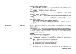 Página 85 de 284
indica un nivel de confianza del 95%.
 Desv_estándar Obligatorio. La desviación estándar de la población para el
rango de datos; se presupone que es conocida.
 Tamaño Obligatorio. El tamaño de la muestra.
Observaciones
 Si cualquiera de los argumentos no es numérico, INTERVALO.CONFIANZA.T
devuelve el valor de error #¡VALOR!.
 Si alfa ≤ 0 o alfa ≥ 1, INTERVALO.CONFIANZA.T devuelve el valor de error
#¡NUM!.
 Si el argumento desv_estándar ≤ 0, INTERVALO.CONFIANZA.T devuelve el
valor de error #¡NUM!.
 Si el argumento tamaño no es un entero, se trunca.
 Si el tamaño es igual a 1, INTERVALO.CONFIANZA.T devuelve el valor de
error #¡DIV/0!.
INV.BETA.N BETA.INV Devuelve el inverso de la función de densidad de probabilidad beta acumulativa
(DISTR.BETA.N).
Si probabilidad = DISTR.BETA.N(x;...TRUE), entonces INV.BETA.N(probabilidad;...)
= x. La distribución beta puede emplearse en la organización de proyectos para crear
modelos de fechas de finalización probables, de acuerdo con un plazo de finalización
y una variabilidad esperados.
Sintaxis
INV.BETA.N(probabilidad;alfa;beta;[A];[B])
La sintaxis de la función INV.BETA.N tiene los siguientes argumentos:
 Probabilidad Obligatorio. Una probabilidad asociada con la distribución
beta.
 Alfa Obligatorio. Un parámetro de la distribución.
 Beta Obligatorio. Un parámetro de la distribución.
 A Opcional. Un límite inferior del intervalo de x.
 B Opcional. Un límite superior del intervalo de x.
Observaciones
 Si cualquiera de los argumentos no es numérico, INV.BETA.N devuelve el
 