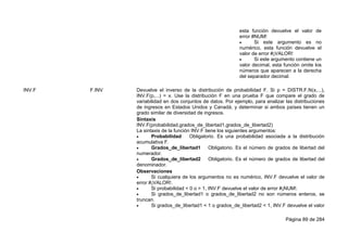 Página 89 de 284
esta función devuelve el valor de
error #NUM!
 Si este argumento es no
numérico, esta función devuelve el
valor de error #¡VALOR!
 Si este argumento contiene un
valor decimal, esta función omite los
números que aparecen a la derecha
del separador decimal.
INV.F F.INV Devuelve el inverso de la distribución de probabilidad F. Si p = DISTR.F.N(x,...),
INV.F(p,...) = x. Use la distribución F en una prueba F que compare el grado de
variabilidad en dos conjuntos de datos. Por ejemplo, para analizar las distribuciones
de ingresos en Estados Unidos y Canadá, y determinar si ambos países tienen un
grado similar de diversidad de ingresos.
Sintaxis
INV.F(probabilidad,grados_de_libertad1,grados_de_libertad2)
La sintaxis de la función INV.F tiene los siguientes argumentos:
 Probabilidad Obligatorio. Es una probabilidad asociada a la distribución
acumulativa F.
 Grados_de_libertad1 Obligatorio. Es el número de grados de libertad del
numerador.
 Grados_de_libertad2 Obligatorio. Es el número de grados de libertad del
denominador.
Observaciones
 Si cualquiera de los argumentos no es numérico, INV.F devuelve el valor de
error #¡VALOR!.
 Si probabilidad < 0 o > 1, INV.F devuelve el valor de error #¡NUM!.
 Si grados_de_libertad1 o grados_de_libertad2 no son números enteros, se
truncan.
 Si grados_de_libertad1 < 1 o grados_de_libertad2 < 1, INV.F devuelve el valor
 