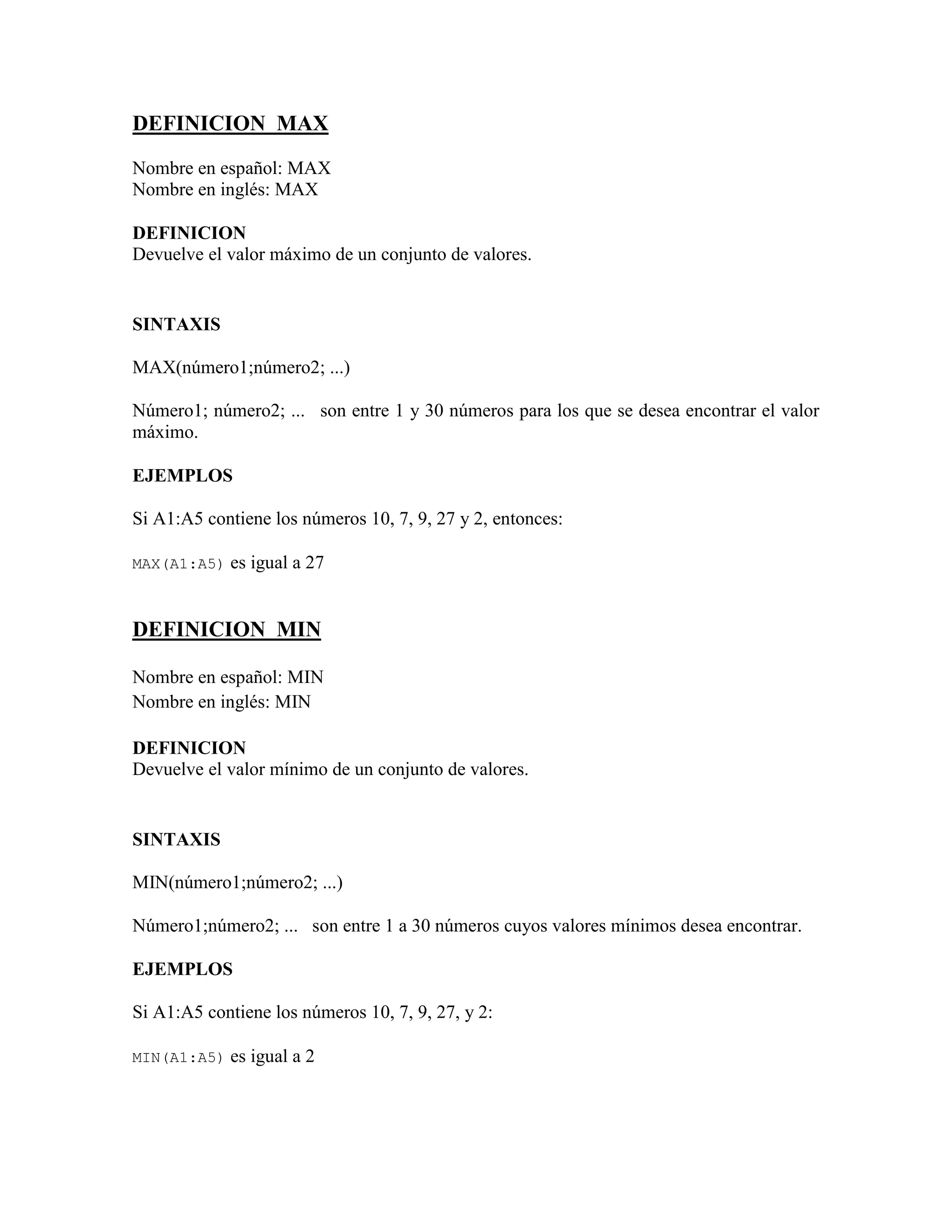 DEFINICION MAX
Nombre en español: MAX
Nombre en inglés: MAX
DEFINICION
Devuelve el valor máximo de un conjunto de valores.
SINTAXIS
MAX(número1;número2; ...)
Número1; número2; ... son entre 1 y 30 números para los que se desea encontrar el valor
máximo.
EJEMPLOS
Si A1:A5 contiene los números 10, 7, 9, 27 y 2, entonces:
MAX(A1:A5) es igual a 27
DEFINICION MIN
Nombre en español: MIN
Nombre en inglés: MIN
DEFINICION
Devuelve el valor mínimo de un conjunto de valores.
SINTAXIS
MIN(número1;número2; ...)
Número1;número2; ... son entre 1 a 30 números cuyos valores mínimos desea encontrar.
EJEMPLOS
Si A1:A5 contiene los números 10, 7, 9, 27, y 2:
MIN(A1:A5) es igual a 2
 