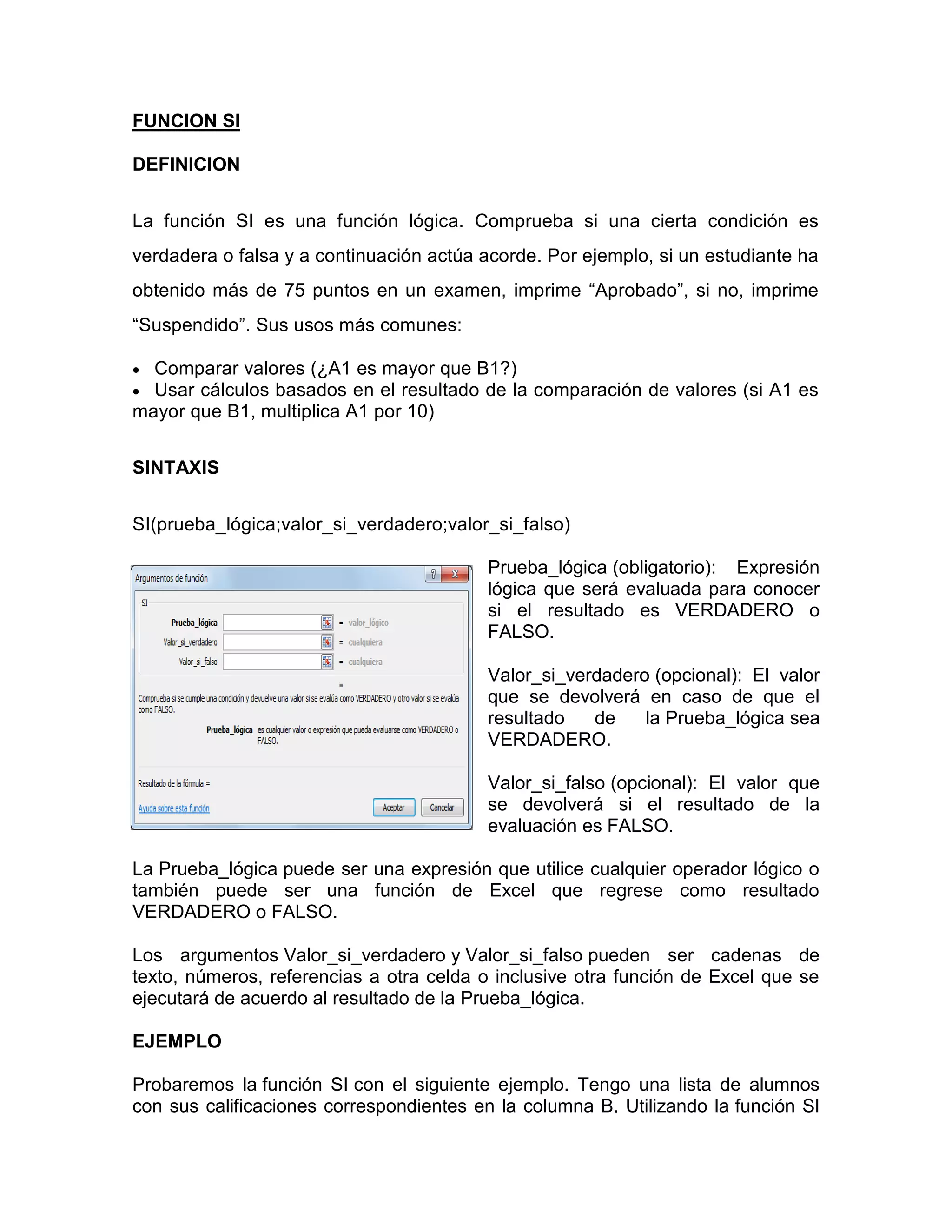 FUNCION SI
DEFINICION
La función SI es una función lógica. Comprueba si una cierta condición es
verdadera o falsa y a continuación actúa acorde. Por ejemplo, si un estudiante ha
obtenido más de 75 puntos en un examen, imprime “Aprobado”, si no, imprime
“Suspendido”. Sus usos más comunes:
 Comparar valores (¿A1 es mayor que B1?)
 Usar cálculos basados en el resultado de la comparación de valores (si A1 es
mayor que B1, multiplica A1 por 10)
SINTAXIS
SI(prueba_lógica;valor_si_verdadero;valor_si_falso)
Prueba_lógica (obligatorio): Expresión
lógica que será evaluada para conocer
si el resultado es VERDADERO o
FALSO.
Valor_si_verdadero (opcional): El valor
que se devolverá en caso de que el
resultado de la Prueba_lógica sea
VERDADERO.
Valor_si_falso (opcional): El valor que
se devolverá si el resultado de la
evaluación es FALSO.
La Prueba_lógica puede ser una expresión que utilice cualquier operador lógico o
también puede ser una función de Excel que regrese como resultado
VERDADERO o FALSO.
Los argumentos Valor_si_verdadero y Valor_si_falso pueden ser cadenas de
texto, números, referencias a otra celda o inclusive otra función de Excel que se
ejecutará de acuerdo al resultado de la Prueba_lógica.
EJEMPLO
Probaremos la función SI con el siguiente ejemplo. Tengo una lista de alumnos
con sus calificaciones correspondientes en la columna B. Utilizando la función SI
 
