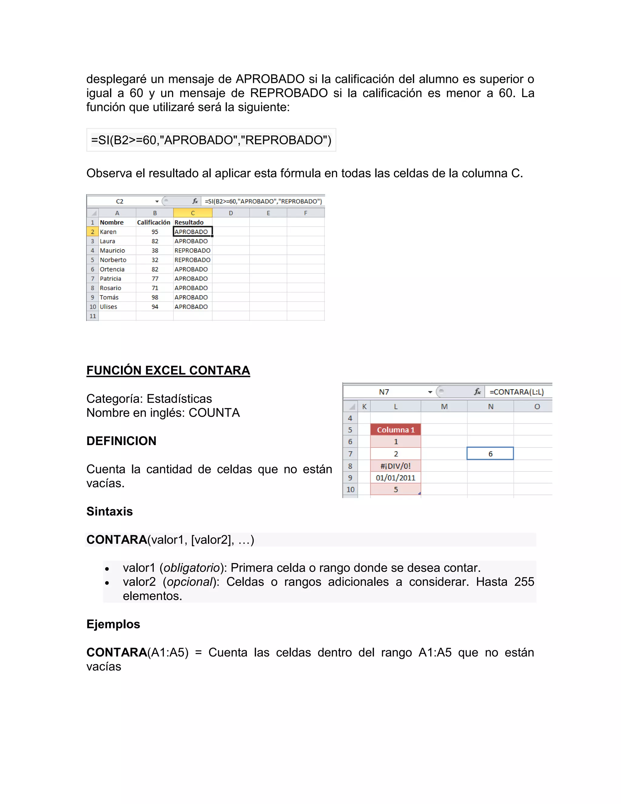 desplegaré un mensaje de APROBADO si la calificación del alumno es superior o
igual a 60 y un mensaje de REPROBADO si la calificación es menor a 60. La
función que utilizaré será la siguiente:
=SI(B2>=60,"APROBADO","REPROBADO")
Observa el resultado al aplicar esta fórmula en todas las celdas de la columna C.
FUNCIÓN EXCEL CONTARA
Categoría: Estadísticas
Nombre en inglés: COUNTA
DEFINICION
Cuenta la cantidad de celdas que no están
vacías.
Sintaxis
CONTARA(valor1, [valor2], …)
 valor1 (obligatorio): Primera celda o rango donde se desea contar.
 valor2 (opcional): Celdas o rangos adicionales a considerar. Hasta 255
elementos.
Ejemplos
CONTARA(A1:A5) = Cuenta las celdas dentro del rango A1:A5 que no están
vacías
 