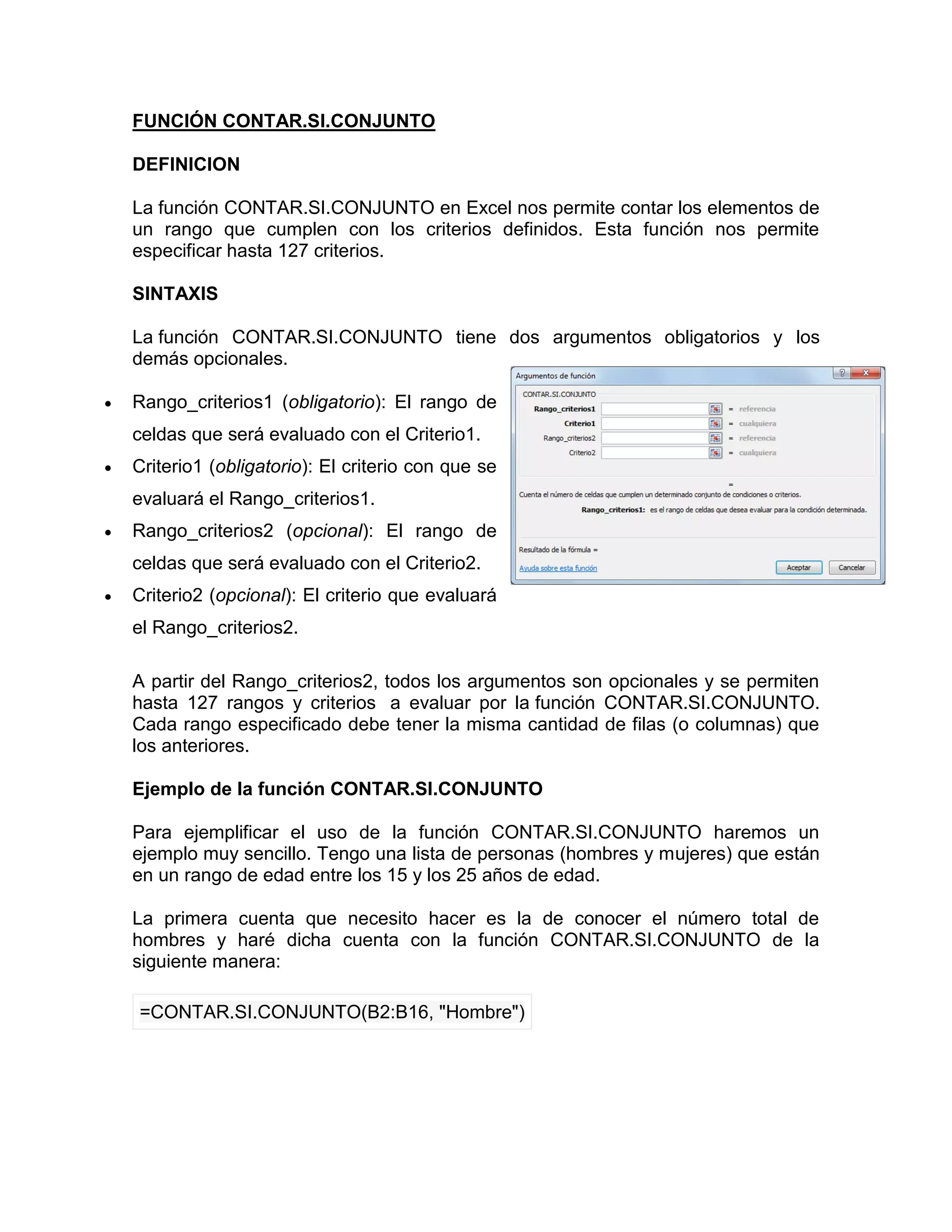 FUNCIÓN CONTAR.SI.CONJUNTO
DEFINICION
La función CONTAR.SI.CONJUNTO en Excel nos permite contar los elementos de
un rango que cumplen con los criterios definidos. Esta función nos permite
especificar hasta 127 criterios.
SINTAXIS
La función CONTAR.SI.CONJUNTO tiene dos argumentos obligatorios y los
demás opcionales.
 Rango_criterios1 (obligatorio): El rango de
celdas que será evaluado con el Criterio1.
 Criterio1 (obligatorio): El criterio con que se
evaluará el Rango_criterios1.
 Rango_criterios2 (opcional): El rango de
celdas que será evaluado con el Criterio2.
 Criterio2 (opcional): El criterio que evaluará
el Rango_criterios2.
A partir del Rango_criterios2, todos los argumentos son opcionales y se permiten
hasta 127 rangos y criterios a evaluar por la función CONTAR.SI.CONJUNTO.
Cada rango especificado debe tener la misma cantidad de filas (o columnas) que
los anteriores.
Ejemplo de la función CONTAR.SI.CONJUNTO
Para ejemplificar el uso de la función CONTAR.SI.CONJUNTO haremos un
ejemplo muy sencillo. Tengo una lista de personas (hombres y mujeres) que están
en un rango de edad entre los 15 y los 25 años de edad.
La primera cuenta que necesito hacer es la de conocer el número total de
hombres y haré dicha cuenta con la función CONTAR.SI.CONJUNTO de la
siguiente manera:
=CONTAR.SI.CONJUNTO(B2:B16, "Hombre")
 