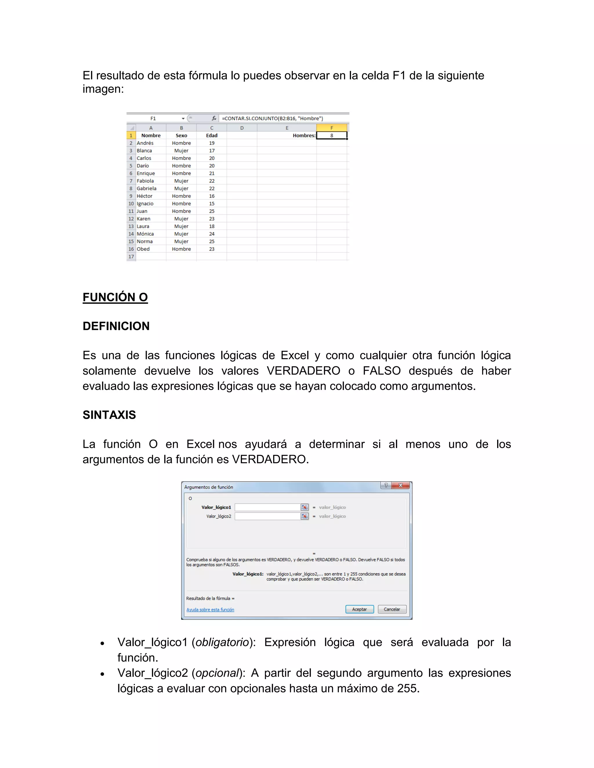 El resultado de esta fórmula lo puedes observar en la celda F1 de la siguiente
imagen:
FUNCIÓN O
DEFINICION
Es una de las funciones lógicas de Excel y como cualquier otra función lógica
solamente devuelve los valores VERDADERO o FALSO después de haber
evaluado las expresiones lógicas que se hayan colocado como argumentos.
SINTAXIS
La función O en Excel nos ayudará a determinar si al menos uno de los
argumentos de la función es VERDADERO.
 Valor_lógico1 (obligatorio): Expresión lógica que será evaluada por la
función.
 Valor_lógico2 (opcional): A partir del segundo argumento las expresiones
lógicas a evaluar con opcionales hasta un máximo de 255.
 