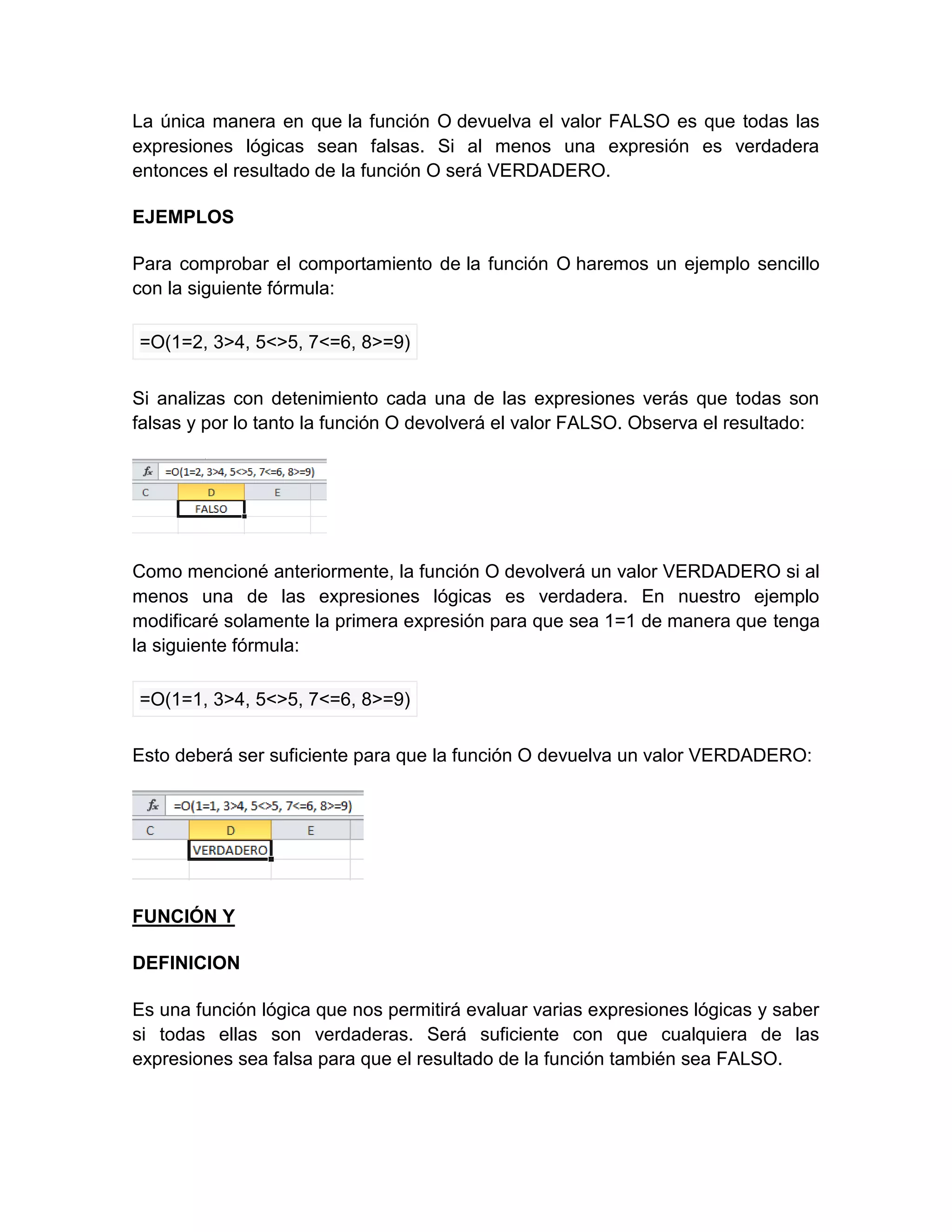 La única manera en que la función O devuelva el valor FALSO es que todas las
expresiones lógicas sean falsas. Si al menos una expresión es verdadera
entonces el resultado de la función O será VERDADERO.
EJEMPLOS
Para comprobar el comportamiento de la función O haremos un ejemplo sencillo
con la siguiente fórmula:
=O(1=2, 3>4, 5<>5, 7<=6, 8>=9)
Si analizas con detenimiento cada una de las expresiones verás que todas son
falsas y por lo tanto la función O devolverá el valor FALSO. Observa el resultado:
Como mencioné anteriormente, la función O devolverá un valor VERDADERO si al
menos una de las expresiones lógicas es verdadera. En nuestro ejemplo
modificaré solamente la primera expresión para que sea 1=1 de manera que tenga
la siguiente fórmula:
=O(1=1, 3>4, 5<>5, 7<=6, 8>=9)
Esto deberá ser suficiente para que la función O devuelva un valor VERDADERO:
FUNCIÓN Y
DEFINICION
Es una función lógica que nos permitirá evaluar varias expresiones lógicas y saber
si todas ellas son verdaderas. Será suficiente con que cualquiera de las
expresiones sea falsa para que el resultado de la función también sea FALSO.
 