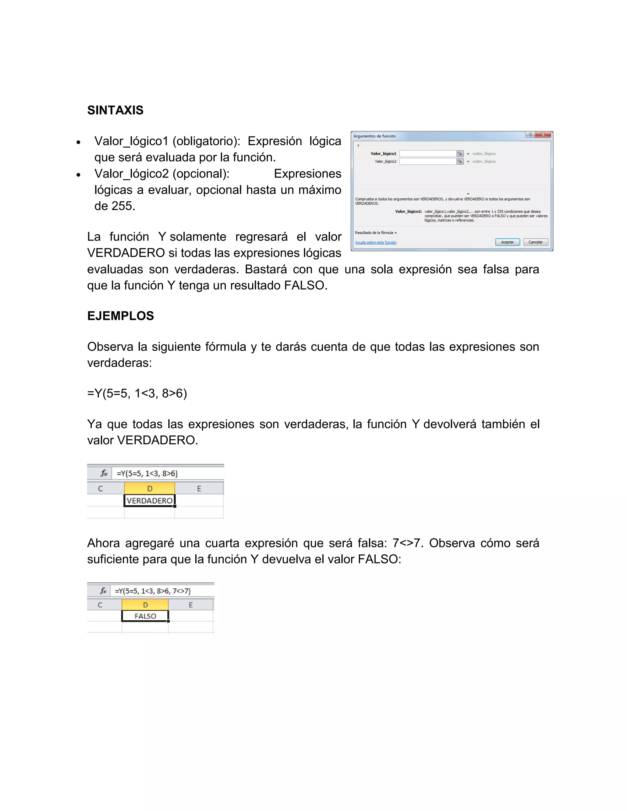 SINTAXIS
 Valor_lógico1 (obligatorio): Expresión lógica
que será evaluada por la función.
 Valor_lógico2 (opcional): Expresiones
lógicas a evaluar, opcional hasta un máximo
de 255.
La función Y solamente regresará el valor
VERDADERO si todas las expresiones lógicas
evaluadas son verdaderas. Bastará con que una sola expresión sea falsa para
que la función Y tenga un resultado FALSO.
EJEMPLOS
Observa la siguiente fórmula y te darás cuenta de que todas las expresiones son
verdaderas:
=Y(5=5, 1<3, 8>6)
Ya que todas las expresiones son verdaderas, la función Y devolverá también el
valor VERDADERO.
Ahora agregaré una cuarta expresión que será falsa: 7<>7. Observa cómo será
suficiente para que la función Y devuelva el valor FALSO:
 