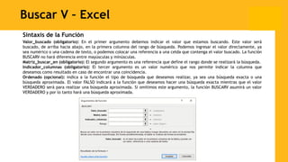 Buscar V – Excel
Sintaxis de la Función
Valor_buscado (obligatorio): En el primer argumento debemos indicar el valor que estamos buscando. Este valor será
buscado, de arriba hacia abajo, en la primera columna del rango de búsqueda. Podemos ingresar el valor directamente, ya
sea numérico o una cadena de texto, o podemos colocar una referencia a una celda que contenga el valor buscado. La función
BUSCARV no hará diferencia entre mayúsculas y minúsculas.
Matriz_buscar_en (obligatorio): El segundo argumento es una referencia que define el rango donde se realizará la búsqueda.
Indicador_columnas (obligatorio): El tercer argumento es un valor numérico que nos permite indicar la columna que
deseamos como resultado en caso de encontrar una coincidencia.
Ordenado (opcional): indica a la función el tipo de búsqueda que deseamos realizar, ya sea una búsqueda exacta o una
búsqueda aproximada. El valor FALSO indicará a la función que deseamos hacer una búsqueda exacta mientras que el valor
VERDADERO será para realizar una búsqueda aproximada. Si omitimos este argumento, la función BUSCARV asumirá un valor
VERDADERO y por lo tanto hará una búsqueda aproximada.
 