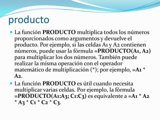producto
 La función PRODUCTO multiplica todos los números
  proporcionados como argumentos y devuelve el
  producto. Por ejemplo, si las celdas A1 y A2 contienen
  números, puede usar la fórmula =PRODUCTO(A1, A2)
  para multiplicar los dos números. También puede
  realizar la misma operación con el operador
  matemático de multiplicación (*); por ejemplo, =A1 *
  A2.
 La función PRODUCTO es útil cuando necesita
  multiplicar varias celdas. Por ejemplo, la fórmula
  =PRODUCTO(A1:A3; C1:C3) es equivalente a =A1 * A2
  * A3 * C1 * C2 * C3.
 