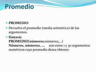 Promedio

 PROMEDIO
 Devuelve el promedio (media aritmética) de los
  argumentos.
 Sintaxis
  PROMEDIO(número1;número2;...)
  Número1, número2, ... son entre 1 y 30 argumentos
  numéricos cuyo promedio desea obtener.
 