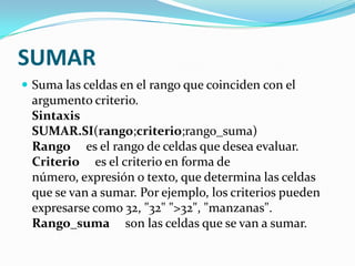 SUMAR
 Suma las celdas en el rango que coinciden con el
 argumento criterio.
 Sintaxis
 SUMAR.SI(rango;criterio;rango_suma)
 Rango es el rango de celdas que desea evaluar.
 Criterio es el criterio en forma de
 número, expresión o texto, que determina las celdas
 que se van a sumar. Por ejemplo, los criterios pueden
 expresarse como 32, "32" ">32", "manzanas".
 Rango_suma son las celdas que se van a sumar.
 