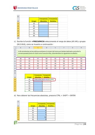 P á g i n a | 25
c) Escriba la función =FRECUENCIA seleccionando el rango de datos (A5:H9) y grupos
(B13:B18), como se muestra a continuación:
d) Para obtener las frecuencias absolutas, presiona CTRL + SHIFT + ENTER
 