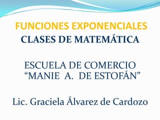 FUNCIONES EXPONENCIALES CLASES DE MATEMÁTICA ESCUELA DE COMERCIO “MANIE  A.  DE ESTOFÁN” Lic. Graciela Álvarez de Cardozo 