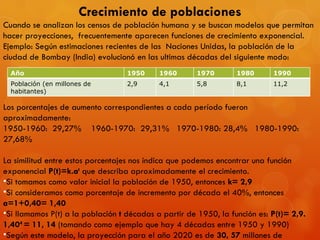 Crecimiento de poblaciones Cuando se analizan los censos de población humana y se buscan modelos que permitan hacer proyecciones,  frecuentemente aparecen funciones de crecimiento exponencial. Ejemplo: Según estimaciones recientes de las  Naciones Unidas, la población de la ciudad de Bombay (India) evolucionó en las ultimas décadas del siguiente modo: Los porcentajes de aumento correspondientes a cada período fueron aproximadamente: 1950-1960:  29,27%  1960-1970:  29,31%  1970-1980: 28,4%  1980-1990:  27,68% La similitud entre estos porcentajes nos indica que podemos encontrar una función exponencial  P(t)=k.a t  que describa aproximadamente el crecimiento. Si tomamos como valor inicial la población de 1950, entonces  k= 2,9 Si consideramos como porcentaje de incremento por década el 40%, entonces  a=1+0,40= 1,40 Si llamamos P(t) a la población  t  décadas a partir de 1950, la función es:  P(t)= 2,9. 1,40 4  = 11, 14  (tomando como ejemplo que hay 4 décadas entre 1950 y 1990) Según este modelo, la proyección para el año 2020 es de  30, 57  millones de   habitantes. Año 1950 1960 1970 1980 1990 Población (en millones de habitantes) 2,9 4,1 5,8 8,1 11,2 