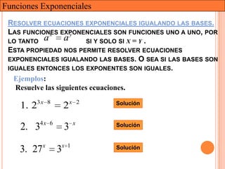 Funciones Exponenciales
 RESOLVER ECUACIONES EXPONENCIALES IGUALANDO LAS BASES.
 LAS FUNCIONES EXPONENCIALES SON FUNCIONES UNO A UNO, POR
              x      y
 LO TANTO a        a     SI Y SOLO SI X = Y .
 ESTA PROPIEDAD NOS PERMITE RESOLVER ECUACIONES
 EXPONENCIALES IGUALANDO LAS BASES. O SEA SI LAS BASES SON
 IGUALES ENTONCES LOS EXPONENTES SON IGUALES.
   Ejemplos:
   Resuelve las siguientes ecuaciones.
        3x 8              x 2   Solución
    1. 2              2
           4x 6            x
    2. 3              3         Solución


            x     x 1
    3. 27         3             Solución
 