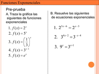 Funciones Exponenciales
  Pre-prueba
  A. Traza la gráfica las    B. Resuelve las siguientes
  siguientes de funciones    de ecuaciones exponenciales
  exponenciales
    1. f ( x ) 2 x
                              1. 23 x    6
                                                  2x   3

                 x
    2. f ( x) 5
                 1
                         x     2. 34 x       2
                                                  3    x 4

    3. f ( x )
                 3
                               3. 9x         3x   1
    4. f ( x) 3x     1


    5. f ( x ) e x
 
