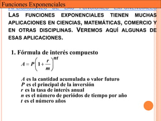Funciones ExponencialesLAS FUNCIONES EXPONENCIALES
  APLICACIONES DE
  LAS FUNCIONES EXPONENCIALES TIENEN MUCHAS
  APLICACIONES EN CIENCIAS, MATEMÁTICAS, COMERCIO Y
  EN OTRAS DISCIPLINAS. VEREMOS AQUÍ ALGUNAS DE
  ESAS APLICACIONES.

   1. Fórmula de interés compuesto
              r nt
      A   P 1
              m
      A es la cantidad acumulada o valor futuro
      P es el principal de la inversión
      r es la tasa de interés anual
      n es el número de periódos de tiempo por año
      t es el número años
 