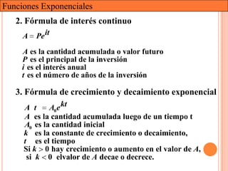 Funciones Exponenciales
   2. Fórmula de interés continuo
     A   Pe it
     A es la cantidad acumulada o valor futuro
     P es el principal de la inversión
     i es el interés anual
     t es el número de años de la inversión

   3. Fórmula de crecimiento y decaimiento exponencial
     A t     A0e kt
     A es la cantidad acumulada luego de un tiempo t
     A0 es la cantidad inicial
     k es la constante de crecimiento o decaimiento,
     t es el tiempo
     Si k 0 hay crecimiento o aumento en el valor de A,
      si k 0 elvalor de A decae o decrece.
 