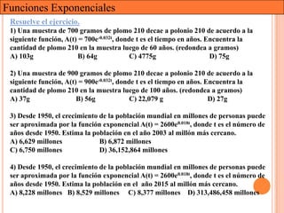 Funciones Exponenciales
 Resuelve el ejercicio.
 1) Una muestra de 700 gramos de plomo 210 decae a polonio 210 de acuerdo a la
 siguiente función, A(t) = 700e-0.032t, donde t es el tiempo en años. Encuentra la
 cantidad de plomo 210 en la muestra luego de 60 años. (redondea a gramos)
 A) 103g                 B) 64g             C) 4775g                   D) 75g

 2) Una muestra de 900 gramos de plomo 210 decae a polonio 210 de acuerdo a la
 siguiente función, A(t) = 900e-0.032t, donde t es el tiempo en años. Encuentra la
 cantidad de plomo 210 en la muestra luego de 100 años. (redondea a gramos)
 A) 37g                 B) 56g              C) 22,079 g                D) 27g

 3) Desde 1950, el crecimiento de la población mundial en millones de personas puede
 ser aproximada por la función exponencial A(t) = 2600e0.018t, donde t es el número de
 años desde 1950. Estima la población en el año 2003 al millón más cercano.
 A) 6,629 millones             B) 6,872 millones
 C) 6,750 millones             D) 36,152,864 millones

 4) Desde 1950, el crecimiento de la población mundial en millones de personas puede
 ser aproximada por la función exponencial A(t) = 2600e0.018t, donde t es el número de
 años desde 1950. Estima la población en el año 2015 al millón más cercano.
 A) 8,228 millones B) 8,529 millones C) 8,377 millones D) 313,486,458 millones
 