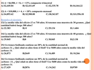 11) A = $6,500, t = 8, r = 13% compuesto trimestral
A) $2,445.04            B) $2,411.69         C) $2,335.78           D) $4,164.22

12) A = $10,000, t = 4, r = 18% compuesto mensual
A) $4,893.62           B) $2,500.00         C) $8,363.87             D) $11,956.18

Resuelve el ejercicio.
13) La media vida del silicón-32 es 710 años. Si tenemos una muestra de 30 gramos. ¿Qué
cantidad habrá luego 300 años?
A) 22.383              B) 0                   C) 29.134              D) 1.604

14) La media vida del silicón-32 es 710 años. Si tenemos una muestra de 40 gramos. ¿ Qué
cantidad habrá luego 300 años?
A) 29.845            B)0                     C) 38.845               D)2.138

15) Un tronco fosilizado contiene un 28% de la cantidad normal de
carbono-14. ¿ Qué edad en años tiene el fósil? Use 5600 años como la media vida del
carbono 14.
A) 26,873             B)2649                 C) 34,489               D) 10,266

16) Un tronco fosilizado contiene un 30% de la cantidad normal de
carbono- 14. ¿ Qué edad en años tiene el fósil? Use 5600 años como la media vida del
carbono-14.
A) 27,429             B)2876                  C) 34,262              D)9709
 
