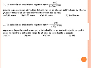 930
21) La ecuación de crecimiento logístico P(t) =
                                                1 30e 0.348t
modela la población de cierto tipo de bacterias en un plato de cultivo luego de t horas.
¿Cuánto tardará en que el número de bacterias sea de 620?
A) 2.86 horas     B) 11.77 horas       C) 8.61 horas              D) 6.02 horas


                                                   240
22) La ecuación de crecimiento logístico P(t) =
                                                1 59e 0.189t
representa la población de una especie introducida en un nuevo territorio luego de t
años. Encuentra la población luego de 20 años de introducida la especie.
A) 178                B) 102              C) 240                   D) 113
 
