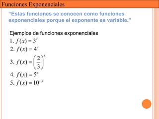 Funciones Exponenciales
  “Estas funciones se conocen como funciones
  exponenciales porque el exponente es variable.”

  Ejemplos de funciones exponenciales
  1. f ( x) 3x
  2. f ( x) 4 x
                       x
               2
   3. f ( x)
               3
   4. f ( x) 5 x
                   x
   5. f ( x) 10
 