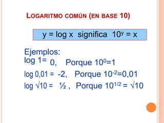 LOGARITMO COMÚN (EN BASE 10)

    y = log x significa 10y = x

Ejemplos:
log 1= 0, Porque 100=1
log 0,01 = -2, Porque 10-2=0,01
log 10 = ½ , Porque 101/2 = 10
 