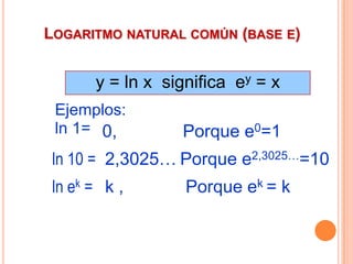 LOGARITMO NATURAL COMÚN (BASE E)


       y = ln x significa ey = x
 Ejemplos:
 ln 1= 0,         Porque e0=1
 ln 10 = 2,3025… Porque e2,3025…=10
 ln ek = k ,       Porque ek = k
 