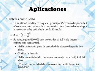 Aplicaciones
• Interés compuesto
– La cantidad de dinero A que el principal P crecerá después de t
años a una tasa de interés compuesto r (en forma decimal) por
n veces por año, está dada por la fórmula:
– 𝐴 = 𝑃 1 +
𝑟
𝑛
𝑛𝑡
– Suponga que $100,000 son invertidos al 6.5% de interés
compuesto semianual.
• Halla la función para la cantidad de dinero después de t
años.
• Grafica la función.
• Halla la cantidad de dinero en la cuenta para t = 0, 4, 8, 10
años.
• ¿Cuándo la cantidad de dinero en la cuenta llegará a
$400,000?
 