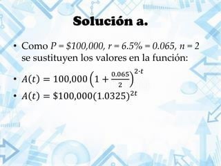 Solución a.
• Como P = $100,000, r = 6.5% = 0.065, n = 2
se sustituyen los valores en la función:
• 𝐴 𝑡 = 100,000 1 +
0.065
2
2∙𝑡
• 𝐴 𝑡 = $100,000(1.0325)2𝑡
 