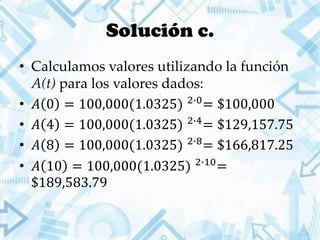 Solución c.
• Calculamos valores utilizando la función
A(t) para los valores dados:
• 𝐴 0 = 100,000(1.0325) 2∙0
= $100,000
• 𝐴 4 = 100,000(1.0325) 2∙4
= $129,157.75
• 𝐴 8 = 100,000(1.0325) 2∙8
= $166,817.25
• 𝐴 10 = 100,000(1.0325) 2∙10
=
$189,583.79
 
