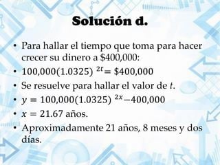 Solución d.
• Para hallar el tiempo que toma para hacer
crecer su dinero a $400,000:
• 100,000(1.0325) 2𝑡
= $400,000
• Se resuelve para hallar el valor de t.
• 𝑦 = 100,000(1.0325) 2𝑥
−400,000
• 𝑥 = 21.67 años.
• Aproximadamente 21 años, 8 meses y dos
días.
 
