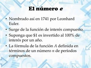 El número e
• Nombrado así en 1741 por Leonhard
Euler.
• Surge de la función de interés compuesto.
• Suponga que $1 es invertido al 100% de
interés por un año.
• La fórmula de la función A definida en
términos de un número n de periodos
compuestos.
 
