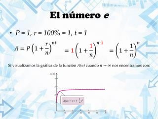 El número e
• P = 1, r = 100% = 1, t = 1
𝐴 = 𝑃 1 +
𝑟
𝑛
𝑛𝑡
= 1 +
1
𝑛
𝑛
= 1 1 +
1
𝑛
𝑛∙1
Si visualizamos la gráfica de la función A(n) cuando 𝑛 → ∞ nos encontramos con:
 