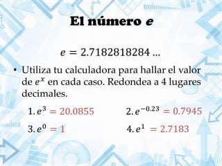 El número e
• Utiliza tu calculadora para hallar el valor
de 𝑒 𝑥
en cada caso. Redondea a 4 lugares
decimales.
𝑒 = 2.7182818284 …
1. 𝑒3
2. 𝑒−0.23
3. 𝑒0
4. 𝑒1
= 20.0855 = 0.7945
= 1 = 2.7183
 