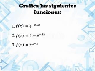 Grafica las siguientes
funciones:
1. 𝑓 𝑥 = 𝑒−0.5𝑥
2. 𝑓 𝑥 = 1 − 𝑒−2𝑥
3. 𝑓 𝑥 = 𝑒 𝑥+3
 