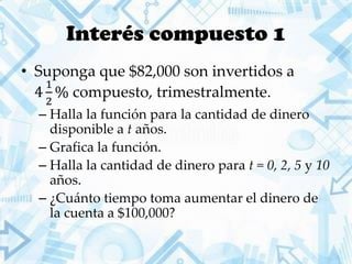 Interés compuesto 1
• Suponga que $82,000 son invertidos a
4
1
2
% compuesto, trimestralmente.
– Halla la función para la cantidad de dinero
disponible a t años.
– Grafica la función.
– Halla la cantidad de dinero para t = 0, 2, 5 y 10
años.
– ¿Cuánto tiempo toma aumentar el dinero de
la cuenta a $100,000?
 