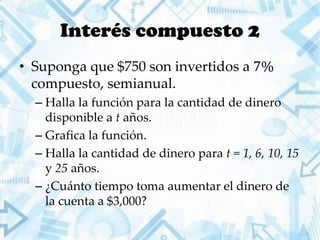 Interés compuesto 2
• Suponga que $750 son invertidos a 7%
compuesto, semianual.
– Halla la función para la cantidad de dinero
disponible a t años.
– Grafica la función.
– Halla la cantidad de dinero para t = 1, 6, 10, 15
y 25 años.
– ¿Cuánto tiempo toma aumentar el dinero de
la cuenta a $3,000?
 