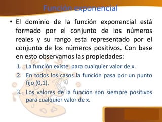 Función exponencial
• El dominio de la función exponencial está
formado por el conjunto de los números
reales y su rango esta representado por el
conjunto de los números positivos. Con base
en esto observamos las propiedades:
1. La función existe para cualquier valor de x.
2. En todos los casos la función pasa por un punto
fijo (0,1).
3. Los valores de la función son siempre positivos
para cualquier valor de x.
 
