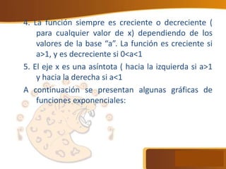 4. La función siempre es creciente o decreciente (
para cualquier valor de x) dependiendo de los
valores de la base “a”. La función es creciente si
a>1, y es decreciente si 0<a<1
5. El eje x es una asíntota ( hacia la izquierda si a>1
y hacia la derecha si a<1
A continuación se presentan algunas gráficas de
funciones exponenciales:
 