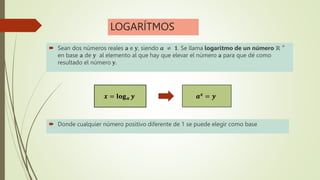 LOGARÍTMOS
 Sean dos números reales 𝐚 e 𝐲, siendo 𝒂 ≠ 𝟏. Se llama logaritmo de un número ℝ +
en base 𝐚 de 𝐲 al elemento al que hay que elevar el número 𝐚 para que dé como
resultado el número 𝐲.
𝒂𝒙 = 𝒚
𝒙 = 𝐥𝐨𝐠𝒂 𝒚
 Donde cualquier número positivo diferente de 1 se puede elegir como base
 