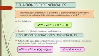 ECUACIONES EXPONENCIALES
 Son de la forma
 Donde: 𝑃 𝑥 𝑦 𝑄 𝑥 son expresiones algebraicas en 𝑥
 1. Reducción a una base común: Si las dos potencias tienen la misma base entonces sus
exponentes son iguales (unicidad de potencias)
𝒂𝑷 𝒙 = 𝒂𝑸 𝒙 ; 𝒂 ∈ ℝ +
− 𝟏
Se llama ecuación exponencial a la igualdad en la que la variable se encuentra como
exponente de cualquiera de las potencias, con base constante 𝑎, 𝑎 ∈ ℝ +
− 1
RESOLUCIÓN DE ECUACIONES EXPONENCIALES
𝒂𝑷 𝒙 = 𝒂𝑸 𝒙 ↔ 𝑷 𝒙 = 𝑸(𝒙) 𝒂𝒙 = 𝒂𝒚 ↔ 𝒙 = 𝒚
 