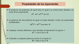 Propiedades de los exponentes
 El producto de potencias de igual base es igual a la misma base elevada a la
suma de los exponentes.
𝒂𝒎
∙ 𝒂𝒏
= 𝒂𝒎+𝒏
, 𝒂 ∈ ℝ
 La potencia de otra potencia es igual a la base elevada a todos los exponentes
multiplicados.
𝒂𝒎 𝒏 = 𝒂𝒎∙𝒏, 𝒂, 𝒏, 𝒎 ∈ ℝ
 Cualquier número diferente a cero elevado al exponente 0 es igual a 1.
𝒂𝟎
= 𝟏, 𝒂 ∈ ℝ, 𝒂 ≠ 𝟎
 0 elevado a cualquier potencia, menos 0, es igual a 0.
𝟎𝟎 = 𝟎, 𝒂 ∈ ℝ, 𝒂 ≠ 𝟎
 