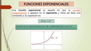 FUNCIONES EXPONENCIALES
Una función exponencial es aquella en que la variable
independiente x aparece en el exponente y tiene de base una
constante a. Su expresión es:
𝒇 𝒙 = 𝒂𝒙
Siendo 𝒂 un real positivo, 𝒂 > 𝟎, y diferente de 1, 𝒂 ≠ 𝟏
 