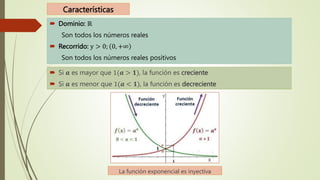 Características
 Dominio: ℝ
Son todos los números reales
 Recorrido: y > 0; 0, +∞
Son todos los números reales positivos
 Si 𝒂 es mayor que 1(𝒂 > 𝟏), la función es creciente
 Si 𝒂 es menor que 1(𝒂 < 𝟏), la función es decreciente
La función exponencial es inyectiva
 