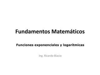 Fundamentos Matemáticos
Funciones exponenciales y logarítmicas
Ing. Ricardo Blacio
 