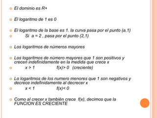  El dominio es R+ 
 El logaritmo de 1 es 0 
 El logaritmo de la base es 1. la curva pasa por el punto (a,1) 
 Si a = 2 , pasa por el punto (2,1) 
 Los logaritmos de números mayores 
 Los logaritmos de número mayores que 1 son positivos y 
crecen indefinidamente en la medida que crece x 
 x > 1 f(x)> 0 (creciente) 
 Lo logaritmos de los numero menores que 1 son negativos y 
decrece indefinidamente al decrecer x 
 x < 1 f(x)< 0 
 Como al crecer x también crece f(x), decimos que la 
FUNCION ES CRECIENTE 
 