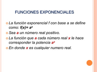 FUNCIONES EXPONENCIALES 
 La función exponencial f con base a se define 
como: f(x)= ax 
 Sea a un número real positivo. 
 La función que a cada número real x le hace 
corresponder la potencia ax 
 En donde x es cualquier numero real. 
 