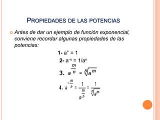 PROPIEDADES DE LAS POTENCIAS 
 Antes de dar un ejemplo de función exponencial, 
conviene recordar algunas propiedades de las 
potencias: 
1- a° = 1 
2- a-n = 1/an 
 